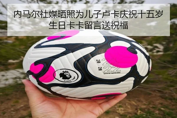 内马尔社媒晒照为儿子卢卡庆祝十五岁生日卡卡留言送祝福