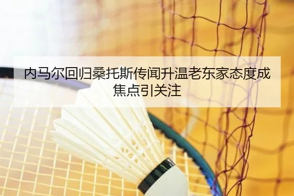 内马尔回归桑托斯传闻升温老东家态度成焦点引关注